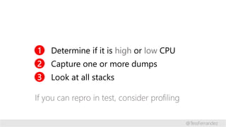 1 Determine if it is high or low CPU
2 Capture one or more dumps
3 Look at all stacks
If you can repro in test, consider p...