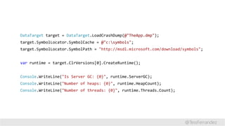 DataTarget target = DataTarget.LoadCrashDump(@"TheApp.dmp");
target.SymbolLocator.SymbolCache = @"c:symbols";
target.SymbolLocator.SymbolPath = "http://msdl.microsoft.com/download/symbols";
var runtime = target.ClrVersions[0].CreateRuntime();
Console.WriteLine("Is Server GC: {0}", runtime.ServerGC);
Console.WriteLine("Number of heaps: {0}", runtime.HeapCount);
Console.WriteLine("Number of threads: {0}", runtime.Threads.Count);
@TessFerrandez
 