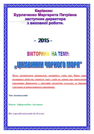 Мета: активізувати пізнавальну активність учнів про Чорне море,
розширити світогляд звернути увагу учнів на знання про навколишнє
середовище, формувати у школярів екологічну культуру та бережне
ставлення до навколишнього середовища.
Тип: пізнавальний
Форма: Інформаційна вікторина
Вік: середній шкільний вік (8 клас)
 