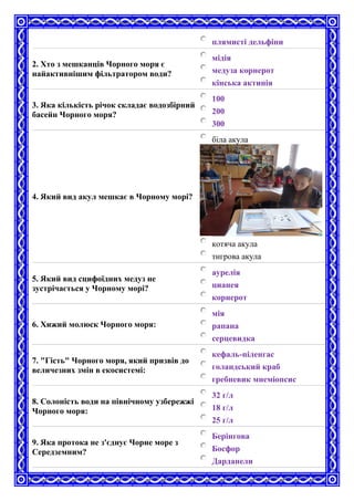 плямисті дельфіни
2. Хто з мешканців Чорного моря є
найактивнішим фільтратором води?
мідія
медуза корнерот
кінська актинія
3. Яка кількість річок складає водозбірний
басейн Чорного моря?
100
200
300
4. Який вид акул мешкає в Чорному морі?
біла акула
котяча акула
тигрова акула
5. Який вид сцифоїдних медуз не
зустрічається у Чорному морі?
аурелія
цианея
корнерот
6. Хижий молюск Чорного моря:
мія
рапана
серцевидка
7. "Гість" Чорного моря, який призвів до
величезних змін в екосистемі:
кефаль-піленгас
голандський краб
гребневик мнеміопсис
8. Солоність води на північному узбережжі
Чорного моря:
32 г/л
18 г/л
25 г/л
9. Яка протока не з'єднує Чорне море з
Середземним?
Берінгова
Босфор
Дарданели
 