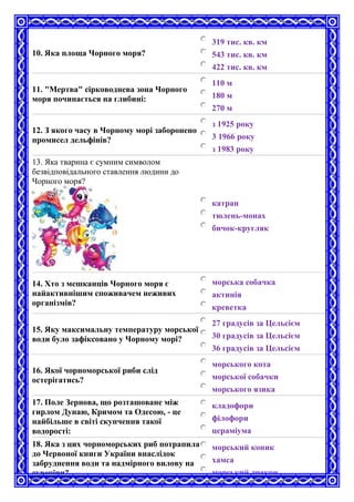 10. Яка площа Чорного моря?
319 тис. кв. км
543 тис. кв. км
422 тис. кв. км
11. "Мертва" сірководнева зона Чорного
моря починається на глибині:
110 м
180 м
270 м
12. З якого часу в Чорному морі заборонено
промисел дельфінів?
з 1925 року
3 1966 року
з 1983 року
13. Яка тварина є сумним символом
безвідповідального ставлення людини до
Чорного моря?
катран
тюлень-монах
бичок-кругляк
14. Хто з мешканців Чорного моря є
найактивнішим споживачем неживих
організмів?
морська собачка
актинія
креветка
15. Яку максимальну температуру морської
води було зафіксовано у Чорному морі?
27 градусів за Цельсієм
30 градусів за Цельсієм
36 градусів за Цельсієм
16. Якої чорноморської риби слід
остерігатись?
морського кота
морської собачки
морського язика
17. Поле Зернова, що розташоване між
гирлом Дунаю, Кримом та Одесою, - це
найбільше в світі скупчення такої
водорості:
кладофори
філофори
цераміума
18. Яка з цих чорноморських риб потрапила
до Червоної книги України внаслідок
забруднення води та надмірного вилову на
сувеніри?
морський коник
хамса
морський дракон
 