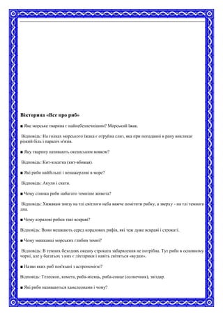 Вікторина «Все про риб»
■ Яке морське тварина є найнебезпечнішим? Морський їжак.
Відповідь: На голках морського їжака є отруйна слиз, яка при попаданні в рану викликає
різкий біль і параліч м'язів.
■ Яку тварину називають океанським вовком?
Відповідь: Кит-косатка (кит-вбивця).
■ Які риби найбільші і ненажерливі в море?
Відповідь: Акули і скати.
■ Чому спинка риби набагато темніше живота?
Відповідь: Хижакам знизу на тлі світлого неба важче помітити рибку, а зверху - на тлі темного
дна.
■ Чому коралові рибки такі яскраві?
Відповідь: Вони мешкають серед коралових рифів, які теж дуже яскраві і строкаті.
■ Чому мешканці морських глибин темні?
Відповідь: В темних безоднях океану строката забарвлення не потрібна. Тут риби в основному
чорні, але у багатьох з них є ліхтарики і навіть світяться «вудки».
■ Назви яких риб пов'язані з астрономією?
Відповідь: Телескоп, комета, риба-місяць, риба-сонце (солнечник), звіздар.
■ Які риби називаються хамелеонами і чому?
 