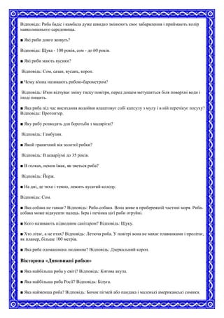 Відповідь: Риба бадіс і камбала дуже швидко змінюють своє забарвлення і приймають колір
навколишнього середовища.
■ Які риби довго живуть?
Відповідь: Щука - 100 років, сом - до 60 років.
■ Які риби мають вусики?
Відповідь: Сом, сазан, вусань, короп.
■ Чому в'юна називають рибою-барометром?
Відповідь: В'юн відчуває зміну тиску повітря, перед дощем метушиться біля поверхні води і
іноді пищить.
■ Яка риба під час висихання водойми влаштовує собі капсулу з мулу і в ній перечікує посуху?
Відповідь: Протоптер.
■ Яку рибу розводять для боротьби з малярією?
Відповідь: Гамбузия.
■ Який граничний вік золотої рибки?
Відповідь: В акваріумі до 35 років.
■ В голках, немов їжак, як зветься риба?
Відповідь: Йорж.
■ На дні, де тихо і темно, лежить вусатий колоду.
Відповідь: Сом.
■ Яка собака не гавкає? Відповідь: Риба-собака. Вона живе в прибережній частині моря. Риба-
собака може відкусити палець. Ікра і печінка цієї риби отруйні.
■ Кого називають підводним санітаром? Відповідь: Щуку.
■ Хто літає, а не птах? Відповідь: Летюча риба. У повітрі вона не махає плавниками і пролітає,
як планер, більше 100 метрів.
■ Яка риба одомашнена людиною? Відповідь: Дзеркальний короп.
Вікторина «Дивовижні рибки»
■ Яка найбільша риба у світі? Відповідь: Китова акула.
■ Яка найбільша риба Росії? Відповідь: Білуга.
■ Яка найменша риба? Відповідь: Бичок пігмей або пандака і маленькі американські сомики.
 