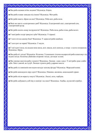 ■ Яка риба названа ім'ям людини? Відповідь: Короп.
■ Яка риба плаває швидше від інших? Відповідь: Меч-риба.
■ Які риби мають зброю на носі? Відповідь: Риба-меч, риба-пила.
■ Яких ви знаєте «електричних» риб? Відповідь: Електричний скат, електричний сом,
електричний вугор.
■ Які риби носять назву інструментів? Відповідь: Риба-пила, риба-голка, риба-молот.
■ У якої риби гострі трикутні зуби? Відповідь: У піраньї.
■ У кого очі на одному боці? Відповідь: У дорослої риби камбали.
■ У кого рот на череві? Відповідь: У акули.
■ У неї в роті пила, під водою вона жила, всіх лякала, всіх ковтала, а тепер - в котел потрапила.
Відповідь: Щука.
■ Яка риба в'є гніздо? Відповідь: Колючка. З тоненьких гілочок водоростей риба влаштовує під
водою гніздо. Колючка дбайливо охороняє гніздо, доглядає за ним.
■ Яка лисиця хвостом рибу глушить? Відповідь: Лисиця - одна з акул. У цієї риби дуже слабкі
зуби. Хвіст довгий, як тулуб. Лисиця глушить рибу ударами хвоста.
■ Яка риба за зовнішнім виглядом нагадує шахову фігуру? Відповідь: Морський коник.
■ Які риби виношують ікру в роті? Відповідь: Півники, жиляпия, шоколадний гурамі.
■ Які риби після нересту гинуть? Відповідь: Лососі, кета, горбуша.
■ Які риби добувають собі їжу в повітрі і на землі? Відповідь: Анабас, мулистий стрибун.
 