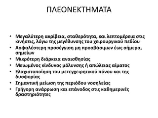 ΠΛΕΟΝΕΚΤHΜΑΤΑ
• Μεγαλύτερη ακρίβεια, σταθερότητα, και λεπτομέρεια στις
κινήσεις, λόγω της μεγέθυνσης του χειρουργικού πεδίου
• Ασφαλέστερη προσέγγιση μη προσβάσιμων έως σήμερα,
σημείων
• Μικρότερη διάρκεια αναισθησίας
• Μειωμένος κίνδυνος μόλυνσης ή απώλειας αίματος
• Ελαχιστοποίηση του μετεγχειρητικού πόνου και της
δυσφορίας
• Σημαντική μείωση της περιόδου νοσηλείας
• Γρήγορη ανάρρωση και επάνοδος στις καθημερινές
δραστηριότητες
 