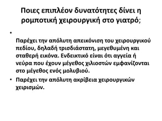 Ποιες επιπλέον δυνατότητες δίνει η
ρομποτική χειρουργική στο γιατρό;
•
Παρέχει την απόλυτη απεικόνιση του χειρουργικού
πεδίου, δηλαδή τρισδιάστατη, μεγεθυμένη και
σταθερή εικόνα. Ενδεικτικό είναι ότι αγγεία ή
νεύρα που έχουν μέγεθος χιλιοστών εμφανίζονται
στο μέγεθος ενός μολυβιού.
• Παρέχει την απόλυτη ακρίβεια χειρουργικών
χειρισμών.
 