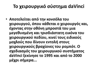Το χειρουργικό σύστημα daVinci
• Αποτελείται από την κονσόλα του
χειρουργού, όπου κάθεται ο χειρουργός και,
έχοντας στην οθόνη μπροστά του μια
μεγεθυσμένη και τρισδιάστατη εικόνα του
χειρουργικού πεδίου, κινεί τους ειδικούς
μοχλούς που δίνουν εντολή στους
χειρουργικούς βραχίονες του ρομπότ. Ο
σχεδιασμός του χειρουργικού συστήματος
daVinci ξεκίνησε το 1995 και από το 2000
μέχρι σήμερα...
 