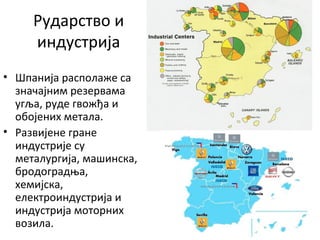 Рударство и
индустрија
• Шпанија располаже са
значајним резервама
угља, руде гвожђа и
обојених метала.
• Развијене гране
индустрије су
металургија, машинска,
бродоградња,
хемијска,
електроиндустрија и
индустрија моторних
возила.
 