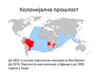 Колонијална прошлост
До 1822. у саставу португалске империје је био Бразил.
До 1975. Португал је има колоније у Африци а до 1999.
године у Азији.
 