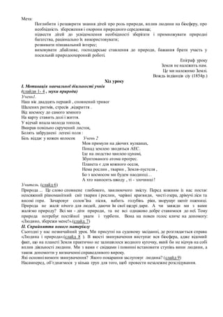 Мета:
Поглибити і розширити знання дітей про роль природи, вплив людини на біосферу, про
необхідність збереження і охорони природного середовища;
підвести дітей до усвідомлення необхідності зберігати і примножувати природні
багатства, раціонально їх використовувати;
розвивати пізнавальний інтерес;
виховувати дбайливе, господарське ставлення до природи, бажання брати участь у
посильній природоохоронній роботі.
Епіграф уроку
Земля не належить нам.
Це ми належимо Землі.
Вождь індіанців сіу (1854р.)
Хід уроку
І. Мотивація навчальної діяльності учнів
(слайди 1- 4 , звуки природи)
Учень1.
Наш вік двадцять перший , сповнений тривог
Шалених ритмів, стресів ,відкриття .
Вiд космосу до самого земного
На карту ставить долi i життя.
У вiдчай впала молода тополя,
Вмирав повiльно скручений листок,
Болять забрудненi легенi поля :
Біль віддає у кожен колосок Учень 2
Мов примули на діючих вулканах,
Понад землею зводяться АЕС.
Iде на людство хвилею цунамi,
Збунтованого атома прогрес.
Планета є для кожного оселя,
Нема рослин , тварин , Земля-пустеля ,
Бо з космосом ми будем наодинцi…
А хто наносить шкоду , тi - злочинцi !
Учитель. (слайд 6)
Природа ... Це слово сповнене глибокого, хвилюючого змісту. Перед кожним із нас постає
неосяжний різноманітний світ тварин і рослин, чарівні краєвиди, чисті озера, дрімучі ліси та
високі гори. Зачаровує солов’їна пісня, вабить голубінь ріки, зворушує шепіт пшениці.
Природа не жаліє нічого для людей, даючи їм свої щедрі дари. А чи завжди ми з вами
жаліємо природу? Всі ми - діти природи, та не всі однаково добре ставимося до неї. Тому
природа потребує постійної уваги і турботи. Вона на повен голос кличе на допомогу:
«Людино, збережи мене!».(слайд 7)
ІІ. Сприйняття нового матеріалу
Сьогодні у нас незвичайний урок. Ми присутні на судовому засіданні, де розглядається справа
«Людина і природа».(слайд 8 ). В якості звинувачення виступає вся біосфера, адже відомий
факт, що на планеті Земля практично не залишилося жодного куточку, який би не відчув на собі
вплив діяльності людини. Ми з вами є свідками і повинні встановити ступінь вини людини, а
також допомогти у визначенні справедливого вироку.
Які основні вимоги звинувачення? Якого покарання заслуговує людина? (слайд 9)
Насамперед, об’єднаємося у кілька груп для того, щоб провести незалежне розслідування.
 