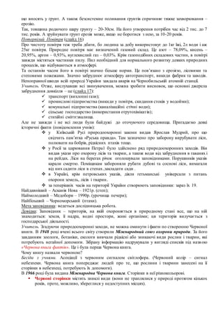 що вносять у ґрунт. А також безсистемне поливання ґрунтів спричиняє тяжке захворювання –
ерозію.
Так, товщина родючого шару ґрунту – 20-30см. На його утворення потрібен час від 2 тис. до 7
тис. років. А зруйнувати ґрунт ерозія може, якщо не боротися з нею, за 10-20 років.
Потерпілий Повітря (слайд 16)
Про чистоту повітря теж треба дбати, бо людина за добу використовує до 1кг їжі, 2л води і аж
25кг повітря. Природне повітря має визначений газовий склад. Це азот – 78,09%, кисень –
20,95%, аргон – 0,93%, вуглекислий газ – 0,03%. Крім газоподібних складових частин, в повітрі
завжди містяться частинки пилу. Пил необхідний для нормального розвитку деяких природних
процесів, що відбуваються в атмосфері.
Та останнім часом його в повітрі значно більше норми. Це пов’язано з ерозією, лісовими та
степовими пожежами. Значно забруднює атмосферу автотранспорт, викиди фабрик та заводів.
Непоправної шкоди всій природі України завдала аварія на Чорнобильській атомній станції.
Учитель. Отже, вислухавши всі звинувачення, можна зробити висновок, що основні джерела
забруднення довкілля – це (слайд 17):
 транспорт (вихлопні гази);
 промислові підприємства (викиди у повітря, скидання стоків у водойми);
 комунальні підприємства (каналізаційні стічні води);
 сільське господарство (використання отрутохімікатів);
 стихійні сміттєзвалища.
Але не завжди і не всі люди були байдужі до оточуючого середовища. Пригадаємо деякі
історичні факти (повідомлення учнів):
 у Київській Русі природоохоронні закони видав Ярослав Мудрий, про що
свідчить пам’ятка «Руська правда». Там зазначено про заборону вирубувати ліси,
полювати на бобрiв, рiдкiсних птахів тощо.
 у Росії за царювання Петра1 було здійснено ряд природоохоронних заходiв. Вiн
видав укази про охорону лiсів та тварин, а також води від забруднення в гаванях i
на рейдах. Ліси на берегах річок оголошували заповідниками. Порушників указів
карали смертю. Поміщикам забороняли рубати дубові та соснові ліси, вимагали
від них садити ліси в степах ,закладати сади .
 в Україні, крім петровських указів, діяли гетьманські універсали з питань
охорони земель, лiсiв i тварин.
 за теперішніх часів на території України створюють заповідники: зараз їх 19.
Найдавніший – Асканія Нова – 1921р. (степ);
Наймолодший – Медобори – 1990р. (урочища печери);
Найбільший – Чорноморський (птахи).
Мета заповідника: ведеться дослідницька робота.
Довідка: Заповідник – територія, на якій охороняється в природному стані все, що на ній
знаходиться: земля, її надра, водні простори, живі організми; ця територія вилучається з
господарської діяльності.
Учитель. Згадуючи природоохоронні заходи, не можна оминути і факти по створенню Червоної
книги. В 1948 році вчені всього світу створили Міжнародний союз охорони природи. За його
завданням зоологи, ботаніки, екологи вивчали рідкісні або зникаючі види рослин і тварин, які
потребують негайної допомоги. Зібрану інформацію надрукували у вигляді списків під назвою
«Червона книга фактів». Це і була перша Червона книга.
Чому книгу назвали червоною?
Бесіда з учнями. Асоціації з червоним сигналом світлофора. (Червоний колір – сигнал
небезпеки. Червона книга попереджає людей про те, що рослини і тварини занесені на її
сторінки в небезпеці, потребують їх допомоги).
В 1966 році була видана Міжнародна Червона книга. Сторінки в неї різнокольорові.
 Червоні сторінки містять зниклі види (вони не траплялися у природі протягом кількох
років, проте, можливо, збереглися у недоступних місцях).
 