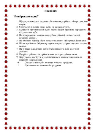 Висновки
Наші рекомендації
1. Щороку проходити медичне обстеження у зубного лікаря два рази
на рік.
2. Своєчасно лікувати хворі зуби, не запускаючи їх.
3. Купувати протизапальні зубні пасти, щодня вранці та перед сном
слід чистити зуби.
4. Не розкушувати занадто тверду їжу зубами ( горіхи, тверді
цукерки, кістки).
5. Не вживати відразу після занадто холодної їжі гарячої, і навпаки.
6. Після прийняття їжі ротову порожнину слід прополоскати теплою
водою.
7. Не бійтеся відвідувати кабінет стоматолога, зуби цього не
люблять.
8. Купуйте зубочистки, зубові нитки та користуйтесь ними.
9. Харчування має бути вітамінізованим: ( наявність кальцію та
фосфору в організмі).
10. Систематичнослід вживати молочні продукти.
11. Цікавитись медичною літературою.
 