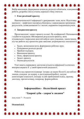 Вибір виконавця, формування команди, розподіл обов'язків, планування
роботи, розробка змісту етапів, корекція з боку вчителя.
3. Етап реалізації проекту
Накопичення всієї інформації з урахуванням теми, мети. Підготовка
наочного – графічного матеріалу.Контроль і кореагування проміжних
результатів, співвідношення їх з метою, керування координація учнів.
4. Завершення проекту
Представлення і захист проекту в класі. На конференції.Оцінювання
і підбиття підсумків. Обговорення результатів проекту, яких
пізнавальних і моральних якостей набули цого учасники, таким чином,
під час роботи над проектом дуже важливо дотримуватись поетапності:
 Задум, визначання мети, формування робочих груп;
 Планування розподіл ролей
 Прийняття рішень
 Виконання проекту
 Опис, оформлення проекту
 Захист проекту
 Оцінка результатів
Учні мають одержувати достатню кількість інформації та вчитися
використовувати її у своїй практичній діядьності.
Робота над проектом підвищує інтерес до науки біології, поглиблює
знання, спонукає до пошуку в дослідницькій роботі, залучає
комп'ютерні технології, інтегрує в собі проблемний підхід, групову,
дослідну, презентативну, пошукову форми роботи.
Інформаційно - біологійний проект
"Здорові зуби - здоров`я людини"
для учнів 7 – 9 класів
Основні цілі.
 