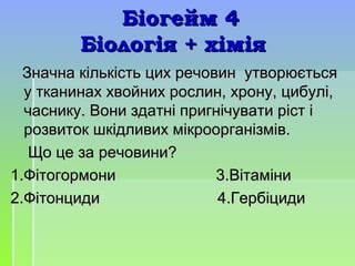 Біогейм 4Біогейм 4
Біологія + хіміяБіологія + хімія
Значна кількість цих речовин утворюєтьсяЗначна кількість цих речовин утворюється
у тканинах хвойних рослин, хрону, цибулі,у тканинах хвойних рослин, хрону, цибулі,
часнику. Вони здатні пригнічувати ріст ічаснику. Вони здатні пригнічувати ріст і
розвиток шкідливих мікроорганізмів.розвиток шкідливих мікроорганізмів.
Що це заЩо це за речовини?речовини?
1.Фітогормони 3.Вітаміни1.Фітогормони 3.Вітаміни
2.Фітонциди 4.Гербіциди2.Фітонциди 4.Гербіциди
 