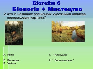 Біогейм 6Біогейм 6
Біологія + МистецтвоБіологія + Мистецтво
2.Хто із названих російських художників написав2.Хто із названих російських художників написав
перераховані картини?перераховані картини?
А. Репін 1. “ Аленушка”А. Репін 1. “ Аленушка”
Б. Васнецов 2. “ Золотая осень ”Б. Васнецов 2. “ Золотая осень ”
В. ЛевітанВ. Левітан
 