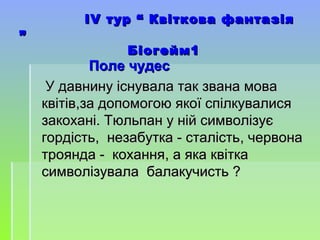 ІІVV тур “ Квіткова фантазіятур “ Квіткова фантазія
””
Біогейм1Біогейм1
Поле чудесПоле чудес
У давнину існувала так звана моваУ давнину існувала так звана мова
квітівквітів,,за допомогою якої спілкувалисяза допомогою якої спілкувалися
закохані. Тюльпан у ній символізуєзакохані. Тюльпан у ній символізує
гордістьгордість,, незабутка - сталістьнезабутка - сталість,, червоначервона
троянда - коханнятроянда - кохання,, а яка квіткаа яка квітка
символізувала балакучисть ?символізувала балакучисть ?
 
