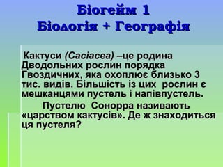 Біогейм 1Біогейм 1
Біологія + ГеографіяБіологія + Географія
КактусиКактуси (Сасіасеа) –(Сасіасеа) –це родинаце родина
Дводольних рослин порядкаДводольних рослин порядка
Гвоздичних, яка охоплює близько 3Гвоздичних, яка охоплює близько 3
тис. видів. Більшість із цих рослин єтис. видів. Більшість із цих рослин є
мешканцями пустель і напівпустель.мешканцями пустель і напівпустель.
Пустелю Сонорра називаютьПустелю Сонорра називають
«царством кактусів». Де ж знаходиться«царством кактусів». Де ж знаходиться
ця пустеля?ця пустеля?
 