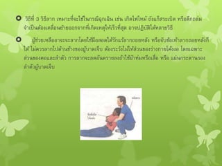  วิธีที่ 3 วิธีลาก เหมาะที่จะใช้ในกรณีฉุกเฉิน เช่น เกิดไฟไหม้ ถังแก็สระเบิด หรือตึกถล่ม
จาเป็นต้องเคลื่อนย้ายออกจากที่เกิดเหตุให้เร็วที่สุด อาจปฏิบัติได้หลายวิธี
 ผู้ช่วยเหลืออาจะจะลากโดยใช้มือสอดใต้รักแร้ลากถอยหลัง หรือจับข้อเท้าลากถอยหลังก็
ได้ ไม่ควรลากไปด้านข้างของผู้บาดเจ็บ ต้องระวังไม่ให้ส่วนของร่างกายโค้งงอ โดยเฉพาะ
ส่วนของคอและลาตัว การลากจะลดอันตรายลงถ้าใช้ผ้าห่มหรือเสื่อ หรือ แผ่นกระดานรอง
ลาตัวผู้บาดเจ็บ
 