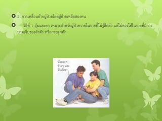  2. การเคลื่อนย้ายผู้ป่วยโดยผู้ช่วยเหลือสองคน
 วิธีที่ 1 อุ้มและยก เหมาะสาหรับผู้ป่วยรายในรายที่ไม่รู้สึกตัว แต่ไม่ควรใช้ในรายที่มีการ
บาดเจ็บของลาตัว หรือกระดูกหัก
 