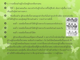  3. การเคลื่อนย้ายผู้ป่วยโดยผู้ช่วยเหลือสามคน
 วิธีที่ 1 อุ้มสามคนเรียง เหมาะสาหรับผู้ป่วยในรายที่ไม่รู้สึกตัว ต้องการอุ้มขึ้นวางบน
เตียงหรืออุ้มผ่านทางแคบๆ
 วิธีเคลื่อนย้าย ผู้ช่วยเหลือทั้งสามคนคุกเข่าเรียงกันในท่าคุกเข่าข้างเดียว ทุกคนสอดมือ
เข้าใต้ตัวผู้ป่วย และอุ้มพยุงไว้ตามส่วนต่าง ๆ ของร่างกายดังนี้
 คนที่ 1 สอดมือทั้งสองเข้าใต้ตัวผู้ป่วยตรงบริเวณคอและหลังส่วนบน
 คนที่ 2 สอดมือทั้งสองเข้าใต้ตัวผู้ป่วยตรงบริเวณหลังส่วนล่างและก้น
 คนที่ 3 สอดมือทั้งสองเข้าใต้ขา
 ผู้ช่วยเหลือคนที่อ่อนแอที่สุดควรเป็นคนที่ 3 เพราะรับน้าหนักน้อยที่สุด เมื่อจะยก
ผู้ป่วยผู้ช่วยเหลือทั้งสามคน จะต้องทางานพร้อมๆ กัน โดยให้คนใดคนหนึ่งเป็นออกคาสั่ง
ขั้นแรก ยกผู้ป่วยพร้อมกันและวางบนเข่า จากท่านี้ เหมาะสาหรับจะยกผู้ป่วยขึ้นวางบนเปล
ฉุกเฉินหรือบนเตียง แต่ถ้าจะอุ้มเคลื่อนที่ผู้ช่วยเหลือทั้งสามคน จะต้องประคองตัวผู้ป่วยใน
ท่านอนตะแคง และอุ้มยืน เมื่อจะเดินจะก้าวเดินไปทางด้านข้างพร้อมๆ กัน และถ้าจะวาง
ผู้ป่วยให้ทาเหมือนเดิมทุกประการ คือ คุกเข่าลงก่อนและค่อย ๆ วางผู้ป่วยลง
 