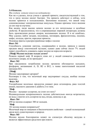 3.4 Копилка.
Мы создали копилку юного исследователя»
Как же я удилась, когда узнала о древней примете, свидетельствующей о том,
что в грозу молоко киснет быстрее. Эта примета действует и сейчас, хотя
молоко хранится в холодильниках. Биохимики полагают, что виной тому
длинноволновые электромагнитные импульсы. Однако причины этого явления
до сих пор не изучены.
Как видим, люди высоко ценили молоко за его питательные и целебные
свойства. Я предположила, что в сокровищницах мировой литературы должны
быть произведения разных жанров, воспевающих молоко. И я не ошиблась.
Мне удалось найти загадки, пословицы, поговорки, фразеологизмы, песенки,
мифы, легенды, притчи, народные приметы.
Основные факты и распространённые мифы о молоке
Факт №1
Способность усвоения лактозы, содержащейся в молоке, пришла к нашим
предкам ввиду генетической мутации, однако даже сейчас около 7% людей
теряет способность усваивать сырое молоко во взрослом возрасте.
[Миф] Молоко полезно только детям?
Развеем первый миф. В возрасте семи лет у людей снижается усвояемость
молочного сахара, но не пропадает!
Факт №2
При ежедневном потреблении молока организм обогащается кальцием,
фосфором, витаминами A, D, В2 и B12, а также пантотеновой кислотой
(витамин B3).
[Миф]
Молоко закупоривает артерии?
Разговоры о том, что молочный жир закупоривает сосуды, вообще полная
выдумка.
Факт №3
Употребление молочных продуктов снижает риск остеопороза, рака толстой
кишки, высокого давления и диабета 2-го типа.
Миф
Молоко – вызывает аллергию, не стоит его пить?
Индивидуальная непереносимость молока действительно иногда встречается,
но ведь у многих есть аллергия на мед, ягоды, шоколад и др.
Факт №4
250 мл молока содержат 300 мг кальция.
Миф
От молока можно поправиться?
Молочный жир по пищевым и биологическим свойствам – самый полноценный
среди всех существующих в природе.
Факт №5
Молоко весьма благоприятно влияет на слизистую оболочку желудка и
является эффективным средством при изжоге.
10
 