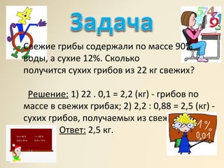 Свежие грибы содержали по массе 90%
воды, а сухие 12%. Сколько
получится сухих грибов из 22 кг свежих?
Решение: 1) 22 . 0,1 = 2,2 (кг) - грибов по
массе в свежих грибах; 2) 2,2 : 0,88 = 2,5 (кг) -
сухих грибов, получаемых из свежих.
Ответ: 2,5 кг.
 