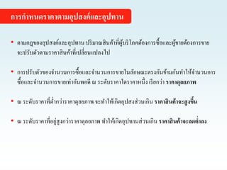 • ตามกฎของอุปสงค์และอุปทานปริมาณสินค้าที่ผู้บริโภคต้องการซื้อและผู้ขายต้องการขาย
จะปรับตัวตามราคาสินค้าที่เปลี่ยนแปลงไป
• การปรับตัวของจานวนการซื้อและจานวนการขายในลักษณะตรงกันข้ามกันทาให้จานวนการ
ซื้อและจานวนการขายเท่ากันพอดี ณ ระดับราคาใดราคาหนึ่ง เรียกว่า ราคาดุลยภาพ
• ณ ระดับราคาที่ต่ากว่าราคาดุลยภาพ จะทาให้เกิดอุปสงส่วนเกิน ราคาสินค้าจะสูงขึ้น
• ณ ระดับราคาที่อยู่สูงกว่าราคาดุลยภาพ ทาให้เกิดอุปทานส่วนเกิน ราคาสินค้าจะลดต่าลง
การกาหนดราคาตามอุปสงค์และอุปทาน
 