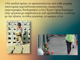 Τα παιδιά πρέπει να προστατεύονται από κάθε μορφής
οικονομική εκμετάλλευση (επαιτεία, εκπόρνευση,
πορνογραφία, δουλεμπόριο, κ.λπ.) Έχουν όμως δικαίωμα
στην εργασία με ασφάλιση και υπό προϋποθέσεις, ανάλογα
με την ηλικία, το είδος εργασίας, το ωράριο, κ.λπ..
 