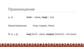 Произношение
е, и: теле – зима, тиде – это
Заимствования: тигр, падеж, Нина
б, в, г, д: кид [кит] - рука, кидше [китшэ] – его рука
 