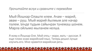 Прочитайте вслух и сравните с переводом
Мый Йошкар-Олаште илем. Ачам – марий,
авам – руш. Мый марий йылмым але начар
палем. Ынде тудым сайынрак тунемаш шонем.
Марла ойлымо мыланем келша.
Я живу в Йошкар-Оле. Мой отец – мари, мать – русская. Я
еще плохо знаю марийский язык. Теперь решил лучше
изучить его. Мне нравится марийская речь.
 
