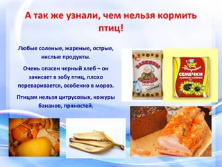 А так же узнали, чем нельзя кормить
птиц!
Любые соленые, жареные, острые,
кислые продукты.
Очень опасен черный хлеб – он
закисает в зобу птиц, плохо
переваривается, особенно в мороз.
Птицам нельзя цитрусовых, кожуры
бананов, пряностей.
 