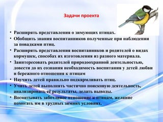 Задачи проекта
• Расширять представления о зимующих птицах.
• Обобщить знания воспитанников полученные при наблюдении
за повадками птиц.
• Расширять представления воспитанников и родителей о видах
кормушек, способах их изготовления из разного материала.
• Заинтересовать родителей природоохранной деятельностью,
довести до их сознания необходимость воспитания у детей любви
и бережного отношения к птицам
• Научить детей правильно подкармливать птиц.
• Учить детей выполнять частично поисковую деятельность,
анализировать её результаты, делать выводы.
• Воспитывать заботливое отношение к птицам, желание
помогать им в трудных зимних условиях.
 
