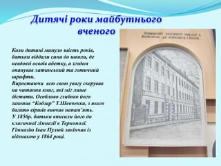 Коли дитині минуло шість років,
батьки віддали сина до школи, де
невдовзі освоїв абетку, а згодом
опанував латинський та готичний
шрифти.
Виростаючи всю свою увагу скерував
на читання книг, які міг лише
дістати. Особливо глибоко його
захопив “Кобзар” Т.Шевченка, з якого
багато віршів вивчив напам’ять.
У 1856р. батьки вписали його до
класичної гімназії в Тернополі.
Гімназію Іван Пулюй закінчив із
відзнакою у 1864 році.
Дитячі роки майбутнього
вченого
 