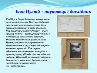 Іван Пулюй - науковець і дослідник
В 1880 р. в Страсбурському університеті
доля звела Пулюя та Ренгена. Подальші
шляхи яких до наукових вершин були
такими близькими, в часі і просторі.
Яка подарувала одному Ренгену – славу,
другому Пулюю – злети, розчарування і в
подальшому незаслужене забуття.
Основна проблема яка цікавила Івана
Пулюя у дослідах із газорозрядними
трубками полягала у з’ясуванні природи
катодних променів. Цикл праць
«Промениста електродна матерія» -
привернув увагу фізиків. Але викладацька
робота у Німецькій політехніці забирала
багато часу, якого йому бракувало для
проведення експериментів з
«Х – променями».
 