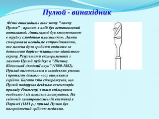 Пулюй - винахідник
Фізик винаходить так звану "лампу
Пулюя" - прилад, в якій був встановлений
антикатод. Антикатод був вмонтованою
в трубку слюдяною пластинкою. Лампа
створювала невидиме випромінювання,
яке можна було зробити видимим за
допомогою барієво-платиново-ціаністого
екрану. Результати експериментів з
лампою Пулюй публікує в "Віснику
Віденської Академії наук" (1880-1882).
Прилад виготовлявся в заводських умовах
і протягом деякого часу випускався
серійно. Багато хто стверджував, що
Пулюй подарував декілька екземплярів
приладу Рентгену, з яким спілкувався
особисто і вів активне листування. На
світовій електротехнічній виставці в
Парижі (1881 р.) прилад Пулюя був
нагороджений срібною медаллю.
 