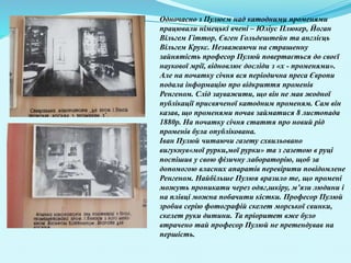 Одночасно з Пулюєм над катодними променями
працювали німецькі вчені – Юліус Плюкер, Йоган
Вільгем Гіттор, Євген Гольдештейн та англієць
Вільгем Крукс. Незважаючи на страшенну
зайнятість професор Пулюй повертається до своєї
наукової мрії, відновлює досліди з «х - променями».
Але на початку січня вся періодична преса Європи
подала інформацію про відкриття променів
Ренгеном. Слід зауважити, що він не мав жодної
публікації присвяченої катодним променям. Сам він
казав, що променями почав займатися 8 листопада
1880р. На початку січня стаття про новий рід
променів була опублікована.
Іван Пулюй читаючи газету схвильовано
вигукнув«мої рурки,мої рурки» та з газетою в руці
поспішив у свою фізичну лабораторію, щоб за
допомогою власних апаратів перевірити повідомлене
Ренгеном. Найбільше Пулюя вразило те, що промені
можуть проникати через одяг,шкіру, м’язи людини і
на плівці можна побачити кістки. Професор Пулюй
зробив серію фотографій скелет морської свинки,
скелет руки дитини. Та пріоритет вже було
втрачено тай професор Пулюй не претендував на
першість.
 
