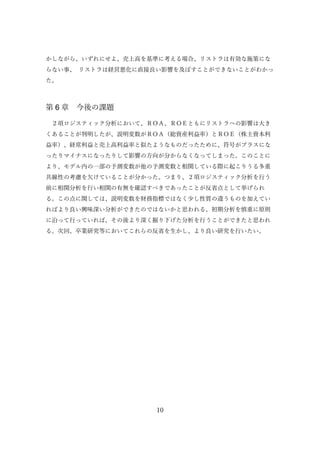 10
かしながら、いずれにせよ、売上高を基準に考える場合、リストラは有効な施策にな
らない事、 リストラは経営悪化に直接良い影響を及ぼすことができないことがわかっ
た。
第 6 章 今後の課題
２項ロジスティック分析において、ＲＯＡ、ＲＯＥともにリストラへの影響は大き
くあることが判明したが、説明変数がＲＯＡ（総資産利益率）とＲＯＥ（株主資本利
益率）、経常利益と売上高利益率と似たようなものだったために、符号がプラスにな
ったりマイナスになったりして影響の方向が分からなくなってしまった。このことに
より、モデル内の一部の予測変数が他の予測変数と相関している際に起こりうる多重
共線性の考慮を欠けていることが分かった。つまり、２項ロジスティック分析を行う
前に相関分析を行い相関の有無を確認すべきであったことが反省点として挙げられ
る。この点に関しては、説明変数を財務指標ではなく少し性質の違うものを加えてい
ればより良い興味深い分析ができたのではないかと思われる。初期分析を慎重に原則
に沿って行っていれば、その後より深く掘り下げた分析を行うことができたと思われ
る。次回、卒業研究等においてこれらの反省を生かし、より良い研究を行いたい。
 