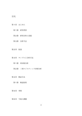 2
目次
第 1 章 はじめに
第 1 節 研究背景
第 2 節 研究目的と意義
第 3 節 分析手法
第 2 章 仮説
第 3 章 サンプルと分析手法
第 1 節 単回帰分析
第 2 節 二項ロジスティック回帰分析
第 4 章 検証手法
第 1 節 検証結果
第 5 章 考察
第 6 章 今後の課題
 