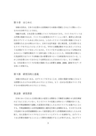 3
第 1 章 はじめに
本稿の目的は，日本では企業の人員削減がその前後の業績とどのように関わってい
るのかを分析することである。
1990 年以降，日本企業では頻繁にリストラが行われてきた。リストラのメリットは
人件費の削減であるが，リストラには従業員のモチベーション低下，優秀な人材の流
出などデメリットもあると考えられる。したがってリストラが企業の業績にどのよう
な影響を与えるかは明らかでない。日本では近年東証一部上場企業、大手企業でさえ
もリストラをするようになってきている。今年から就職活動をするにあたってどのよ
うな企業がリストラを行っているのか、リストラをする企業にはどのような理由があ
るのかという疑問を解決すべく分析を通して考えることとした。米国企業を対象とし
た実証研究ではリストラは株価に負の影響を持つという分析結果が示されている。し
かし日本企業においてはそのような研究はほとんど行われていない。そこで本稿で
は，日本企業のリストラが企業の業績に与える影響を 2008，2009，2010 年のデータ
を用いて考察する。
第 1 節 研究目的と意義
本稿の目的は 2 つある。まずリストラをすることが、企業の業績や評価にどのよう
な影響をもたらすのかを明らかにすることである。もう一点はなぜ企業はリストラを
するのか原因を明らかにすることである。
第 2 節 研究背景
日本においてほとんど企業は個人の意思とは関係なく労働者を退職させる指名解雇
のようなことはしていない。そこでリストラの定義とは何かという問題が出てくる。
今回は早期退職制度で退職した従業員を対象としたものをリストラと定義することに
する。早期退職制度には希望退職制度と選択定年制の 2 種類がある。その中でも日本
で代表的である希望退職制度において経営悪化に伴う人件費削減を目的としたものを
使う。次に企業がリストラすることのメリットとデメリットを説明する。まずメリッ
トは人件費を削減することによって費用の削減をすることが挙げられる。次にデメリ
 