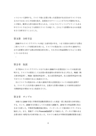 4
ットについて説明する。リストラ後に企業に残った従業員が次は自分がリストラされ
るのかではないかと不信感を抱き、従業員のモチベーションが下がる可能性がある。
この場合、優秀な人材の流出が考えられる。このようにメリットとデメリットもある
中でリストラはどのような原因でリストラが起こり、どのような影響があるのか仮説
を立て分析を行うことにした。
第 3 節 分析手法
2008 年のリストラアナウンスが起こる前年度の年を、つまり原因の分析をする際は
二項ロジスティック回帰分析を用いる。リストラの発表があった次の年の 2010 年に
おける影響を分析する際は単回帰分析を用い、それぞれの利益指標がどのように変化
しているかをみる
。
第 2 章 仮説
まず初めにリストラアナウンスをする前の 2008 年の企業状況についての仮説を説
明する。リストラの原因としては企業の資金運用の非効率があると考えた。ROE（株
主資本利益率）、ROA（総資産利益率）、売上高営業利益率、売上高経常利益率の低
下がリストラの原因であると仮説を立てた。
次にリストラの発表があった後の 2010 年度の企業状況についての仮説を説明す
る。リストラした次年度の 2010 年では、企業が人件費の削減により効率的な経営が
当期純利益を増加させると仮説を立てた。
第 3 章 サンプル
本稿では 2009 年度に早期希望退職者募集を行った東証一部上場企業を分析対象と
する。そこで、2009 年を対象としてその前後の 2008 年、2010 年の利益指標に焦点
をあて分析した。早期希望退職実施企業は，インターネットで東京商工リサーチから
抽出した。また，業績データは FinancialQUEST より抽出した。データに不備のある
企業を除き 1072 社が分析対象になった。そのうち 40 社が早期希望退職者募集を通じ
 