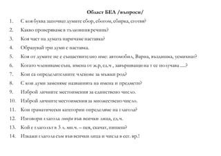 Област БЕЛ /въпроси/
1. С коя буква започватдумите сбор, сбогом, сбирка, сготвя?
2. Какво проверявамев тълковния речник?
3. Коя част на думата наричаменаставка?
4. Образувай три думи с наставка.
5. Коя от думите не е същаствително име: автомобил, Варна, въздишка, усмихнат?
6. Когато членивамесъщ. имена от ж.р, ед.ч , завършващи на т се получава.....?
7. Кои са определителните членове за мъжки род?
8. С кои думи заменяме названията на имена и предмети?
9. Изброй личните местоимения за единствено число.
10. Изброй личнитеместоимения за множествено число.
11. Кои граматически категории определяме на глагола?
12. Изговори глагола говоря във всички лица, ед.ч.
13. Кой е глаголът в 3 л. мн.ч. – пея, скачат, пишеш?
14. Изкажи глагола съм във всички лица и числа в сег. вр.!
 