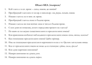 Област БЕЛ /въпроси/
1. Кой глагол е в сег. време – смяха, пишете, ще отидат?
2. Преобразувай глаголите от сег.вр. в мин.св.вр.: пея, рисува, скачате, пишеш.
3. Изкажи глагола съм в мин. св. време.
4. Преобразувай глагола скачах в бъдеще време.
5. Изкажи глагола пях във всички лица и числа в бъдеще време.
6. С кои думи си помагаме, когато определяме времето на глагола?
7. По какво се съгласуват съществителните и прилагателните имена?
8. Коя правописнаособеност наблюдаватев прилагателните имена конна, стенна, каменна?
9. Как степенуваме прилагателните имена? Дайте пример.
10. Има ли степенувано прилагателно в изречението и кое е то: Орелът е най-силната птица.
11. Кое от прилагателните имена не може да се степенува: хубава, смела, кръгла?
12. Кои думи наричаме синоними?
13. Намери синоними на думата умен.
14. Намери синоними на думата спорим.
 