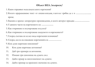 Област БЕЛ /въпроси/
1. Какво изразяват възклицателните изречения?
2. Когато преразказваме текст от енциклопедия, глаголът трябва да е в ..............................
време.
3. Баснята е кратко литературно произведение, в което авторът придава .............................
4. Главните части на изречението са: .......................
5. Как откриваме и подчертаваме подлога?
6. Как откриваме и подчертаваме сказуемото в изречението?
7. Според състава си колко вида изречения познаваме?
8. Според целта на изказване изреченията са .........................
9. Кои думи наричаме синоними?
10. Кои думи наричаме антоними?
11. Дай три примера за антоними.
12. Изкажи три синонима на думата смел.
13. Дайте прмер за многозначност на думите.
14. Дайте пример за преносно значение на думите.
 