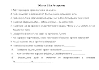 Област БЕЛ /въпроси/
1. Дайте пример за пряко значение на думите.
2. Кой е подлогът в изречението?: Вълкът подгони страхливото зайче.
3. Какво по състав е изречението?: Петър, Иван и Методий направиха снежен човек.
4. Членувай правилно: Крал__ поръча на готвач__ да направи кейк.
5. Членувани ли са правилно съществителните имена? Човека и лъва спорели кой от
двамата е по-силен.
6. Сказуемото и подлогът са части на изречението / речта.
7. Как наричаме изречението, което е съставено от няколко прости изречения?
8. Колко сказуеми има в простото изречение?
9. Непроизводни думи са думите състоящи се само от .....................
10. Епитетите са думи, които правят описанието .....................................
11. Като литературно изразно средство, олицетворението е .......................
12. Производните думи се образуват от непроизводните с помощта
на.............................. и .................................. .
 