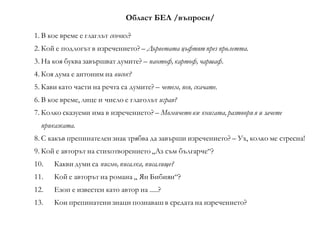 Област БЕЛ /въпроси/
1. В кое време е глаглът скочих?
2. Кой е подлогът в изречението? – Дърветата цъфтят през пролетта.
3. На коя буква завършват думите? – пантоф, картоф, чаршаф.
4. Коя дума е антоним на висок?
5. Кави като части на речта са думите? – четем, пея, скачате.
6. В кое време, лице и число е глаголът играя?
7. Колко сказуеми има в изречението? – Момичето взе книгата, разтвори я и зачете
приказката.
8. С какъв препинателен знак трябва да завърши изречението? – Ух, колко ме стресна!
9. Кой е авторът на стихотворението „Аз съм българче“?
10. Какви думи са писмо, писалка, писалище?
11. Кой е авторът на романа „ Ян Бибиян“?
12. Езоп е известен като автор на .....?
13. Кои препинатени знаци познаваш в средата на изречението?
 