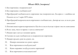 Област БЕЛ /въпроси/
1. Кое изречение е въпросително?
2. Кое изречение е съобщително?
3. Преобразувай съобщителното изречение във въпросително. България се е освободила от
Османско иго на 3 март 1878 година.
4. Преобразувай въпросителното изречение в съобщително. Довечера ще има ли пълно лунно
затъмнение?
5. Постави знака в края на изречението: Цял ден си мислех дали ще се справя с теса по математика
6. В кое лице, число и време е глагола изтичахте?
7. Изкажи три глагола в сегашно време.
8. Състави по едно съобщително и въпросително изречение.
9. Намери сродни думи на думата лов.
10. Намери синоними на думата чаровен.
11. Кои изречения са подбудителни?
12. Какво изразяват подбудутелните изречения?
13. Кои изречения са възклицателни?
 