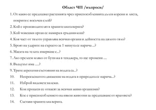 Област ЧП /въпроси/
1. От какво се предпазватрастенията чрез приспособлениятадълги корени и листа,
покрити с восъчен слой?
2. Кой е производителятв хранителнатаверига?
3. Кой човешки орган се намирав гръдния кош?
4. Коя част от тялото управлява всички органи и дейността на цялото тяло?
5. Броят на ударите на сърцето за 1 минута се нарича ...?
6. Масата на телата имерваме с...?
7. Ако прелеем мляко от бутилка в тенджера, то ще промени ....
8. Въздухът има .....?
9. Трите агрегатни състояния на водатаса...?
10. Непрекъснатото движение на водата в природатасе нарича...?
11. Изброй видоветевалежи.
12. Кои процеси се отнасят за всички живи организми?
13. Кое е приспособлението на някои животни за предпазванеот враговете?
14. Състави хранителна верига.
 