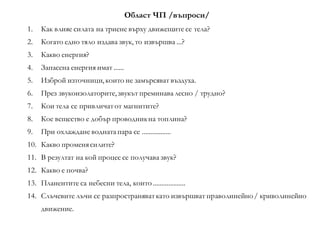 Област ЧП /въпроси/
1. Как влияе силата на триене върху движещите се тела?
2. Когато едно тяло издава звук, то извършва ...?
3. Какво енергия?
4. Запасена енергия имат ......
5. Изброй източници, които не замърсяват въздуха.
6. През звукоизолаторите, звукът преминавалесно / трудно?
7. Кои тела се привличатот магнитите?
8. Кое вещество е добър проводникна топлина?
9. При охлаждане воднатапара се .................
10. Какво променясилите?
11. В резултат на кой процес се получава звук?
12. Какво е почва?
13. Планентите са небесни тела, които ...................
14. Слъчевите лъчи се разпространяваткато извършват праволинейно/ криволинейно
движение.
 