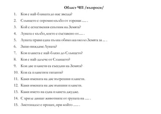 Област ЧП /въпроси/
1. Коя е най-бликатадо нас звезда?
2. Слънцето е огромно кълбо от горещи ..... .
3. Кой е естествения спътник на Земята?
4. Луната е кълбо, което е съставено от..... .
5. Луната прави една пълна обиколкаоколо Земята за ... .
6. Защо виждамеЛуната?
7. Коя планета е най-близо до Слънцето?
8. Коя е най-далече от Слънцето?
9. Кои две планети са съседни на Земята?
10. Кои са планетите гиганти?
11. Кажи имената на две вътрешни планети.
12. Кажи имената на две външни планети.
13. Кажи името на една планета джудже.
14. С хриле дишат животнитеот групата на ..... .
15. Листопадът е процес, при който ...... .
 
