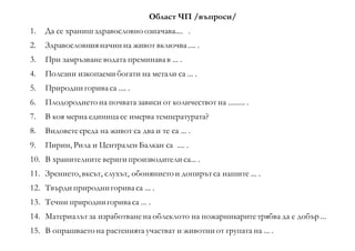 Област ЧП /въпроси/
1. Да се храниш здравословно означава.... .
2. Здравословнияначин на живот включва.... .
3. При замръзване водата преминавав ... .
4. Полезни изкопаеми богати на метали са ... .
5. Природни гориваса .... .
6. Плодородието на почвата зависи от количествот на ......... .
7. В коя мерна единицасе имерва температурата?
8. Видоветесреда на живот са два и те са ... .
9. Пирин, Рила и Централен Балкан са .... .
10. В хранителните вериги производители са... .
11. Зрението, вксът, слухът, обонянието и допирътса нашите ... .
12. Твърди природнигориваса ... .
13. Течни природнигориваса ... .
14. Материалът за изработванена облеклото на пожарникаритетрябва да е добър ...
15. В опрашваето на растенията участват и животни от групата на ... .
 